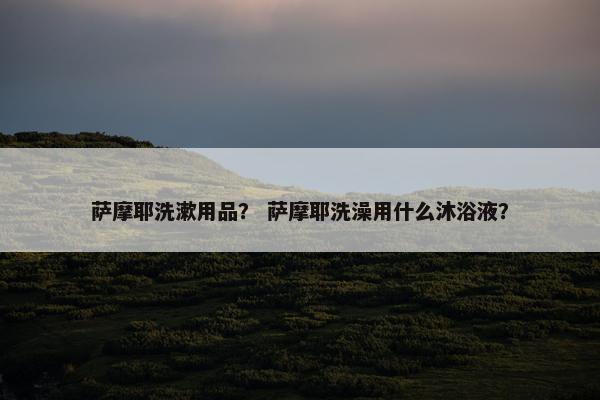 萨摩耶洗漱用品？ 萨摩耶洗澡用什么沐浴液？