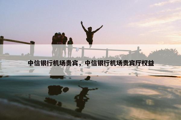 中信银行机场贵宾，中信银行机场贵宾厅权益