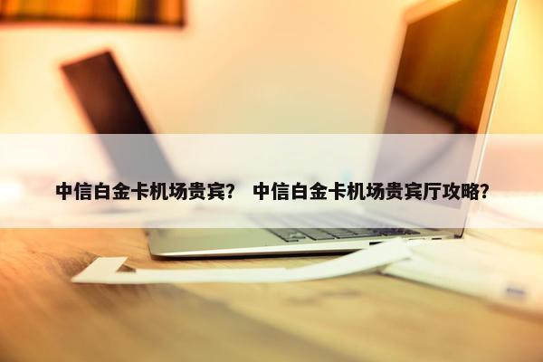 中信白金卡机场贵宾？ 中信白金卡机场贵宾厅攻略？