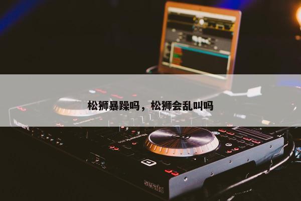 松狮暴躁吗，松狮会乱叫吗