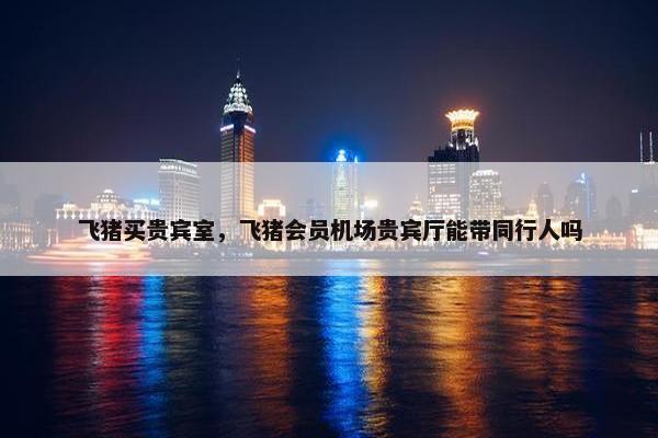 飞猪买贵宾室，飞猪会员机场贵宾厅能带同行人吗