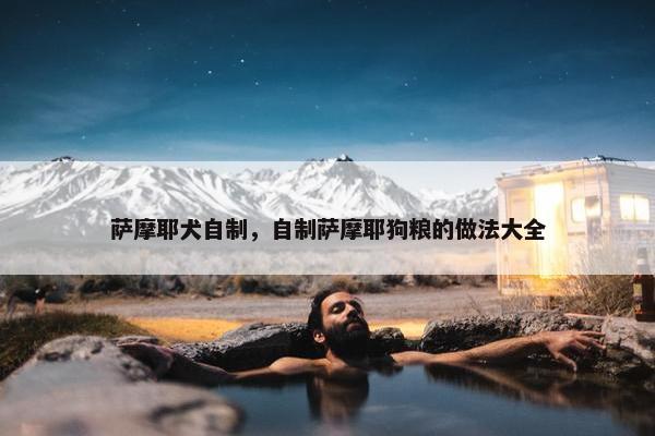萨摩耶犬自制，自制萨摩耶狗粮的做法大全