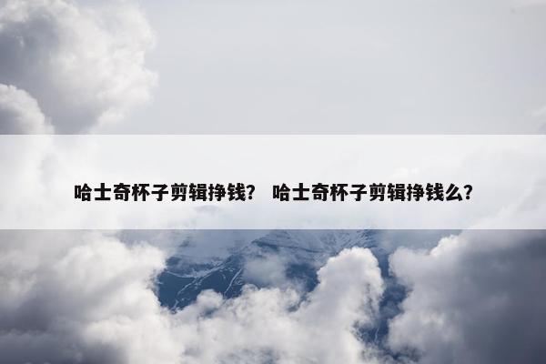 哈士奇杯子剪辑挣钱？ 哈士奇杯子剪辑挣钱么？