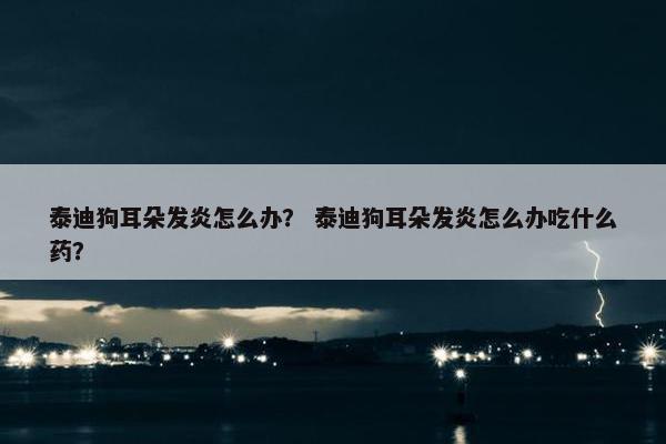 泰迪狗耳朵发炎怎么办？ 泰迪狗耳朵发炎怎么办吃什么药？