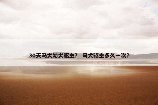 30天马犬幼犬驱虫？ 马犬驱虫多久一次？