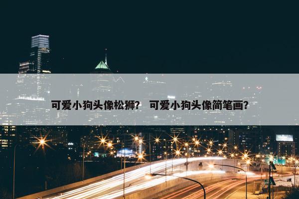 可爱小狗头像松狮？ 可爱小狗头像简笔画？