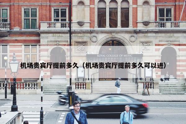 机场贵宾厅提前多久（机场贵宾厅提前多久可以进）