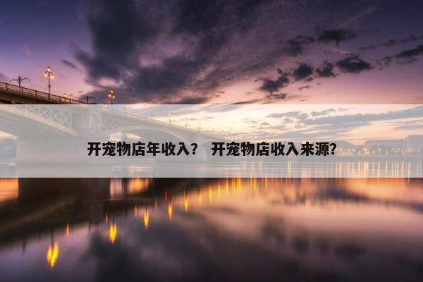开宠物店年收入？ 开宠物店收入来源？