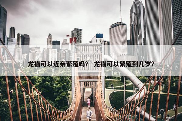 龙猫可以近亲繁殖吗？ 龙猫可以繁殖到几岁？