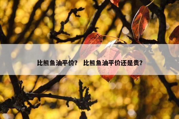 比熊鱼油平价？ 比熊鱼油平价还是贵？
