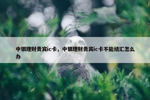 中银理财贵宾ic卡，中银理财贵宾ic卡不能结汇怎么办