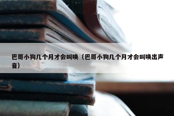 巴哥小狗几个月才会叫唤（巴哥小狗几个月才会叫唤出声音）