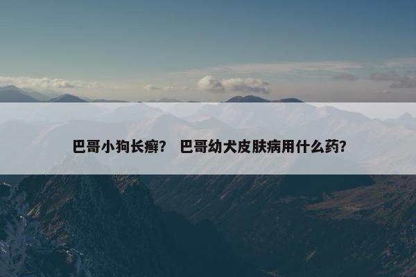 巴哥小狗长癣？ 巴哥幼犬皮肤病用什么药？