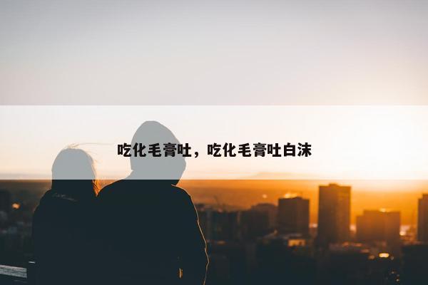 吃化毛膏吐，吃化毛膏吐白沫