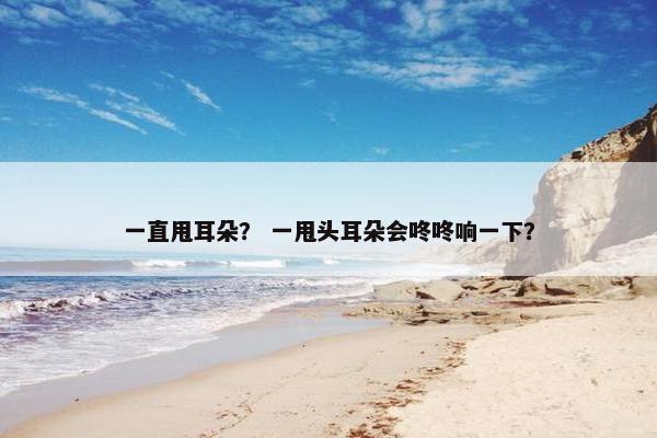 一直甩耳朵？ 一甩头耳朵会咚咚响一下？