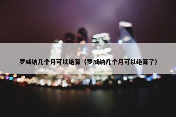 罗威纳几个月可以绝育（罗威纳几个月可以绝育了）