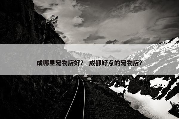 成哪里宠物店好？ 成都好点的宠物店？