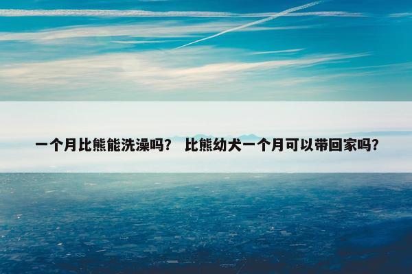 一个月比熊能洗澡吗？ 比熊幼犬一个月可以带回家吗？