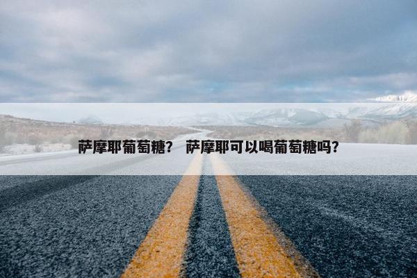 萨摩耶葡萄糖？ 萨摩耶可以喝葡萄糖吗？