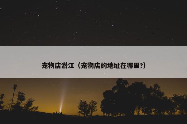宠物店潜江（宠物店的地址在哪里?）