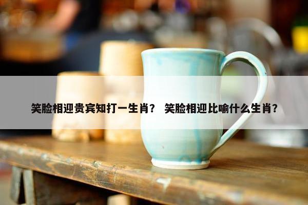 笑脸相迎贵宾知打一生肖？ 笑脸相迎比喻什么生肖？