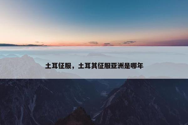 土耳征服，土耳其征服亚洲是哪年