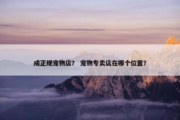成正规宠物店？ 宠物专卖店在哪个位置？