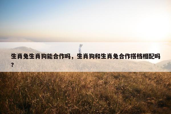 生肖兔生肖狗能合作吗，生肖狗和生肖兔合作搭档相配吗?