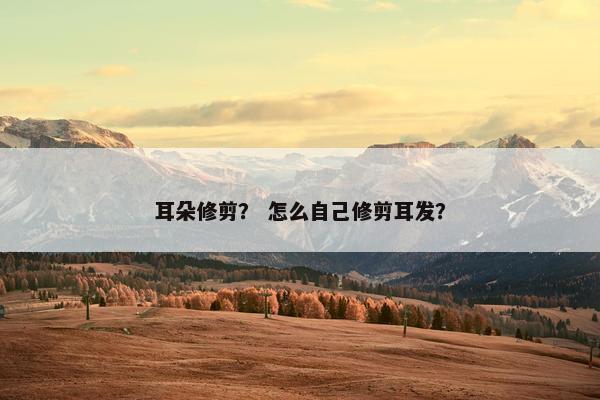 耳朵修剪？ 怎么自己修剪耳发？