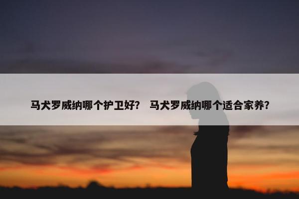 马犬罗威纳哪个护卫好？ 马犬罗威纳哪个适合家养？