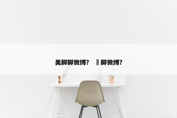 美脚脚微博？ 㖭脚微博？