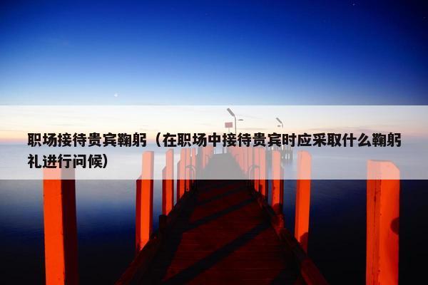 职场接待贵宾鞠躬（在职场中接待贵宾时应采取什么鞠躬礼进行问候）