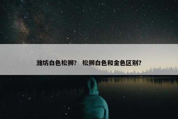 潍坊白色松狮？ 松狮白色和金色区别？