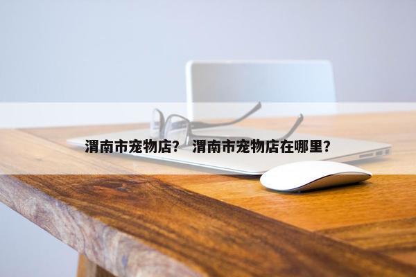 渭南市宠物店？ 渭南市宠物店在哪里？