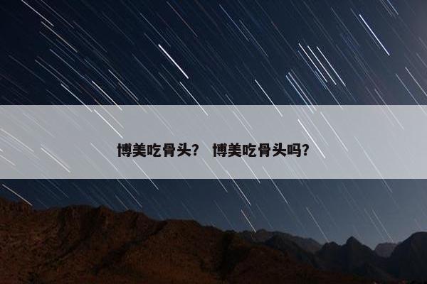 博美吃骨头？ 博美吃骨头吗？