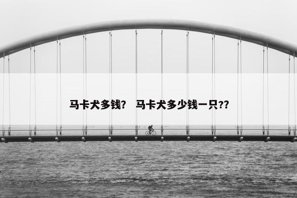 马卡犬多钱？ 马卡犬多少钱一只?？