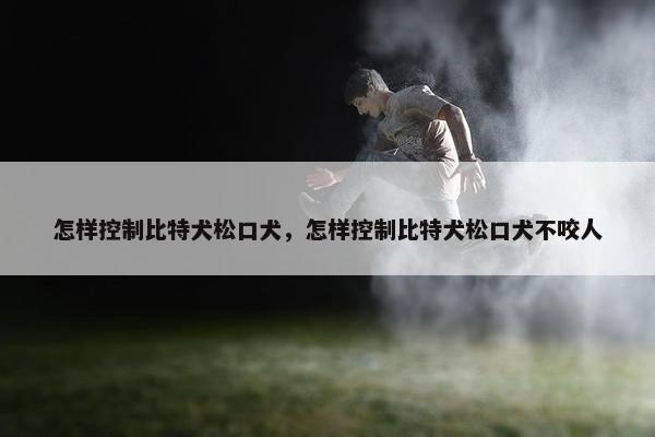 怎样控制比特犬松口犬，怎样控制比特犬松口犬不咬人