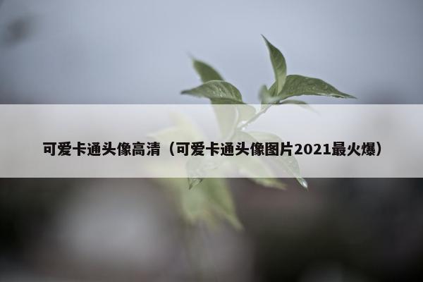 可爱卡通头像高清（可爱卡通头像图片2021最火爆）