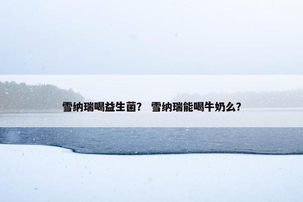 雪纳瑞喝益生菌？ 雪纳瑞能喝牛奶么？