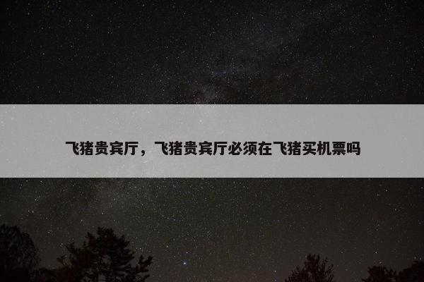 飞猪贵宾厅，飞猪贵宾厅必须在飞猪买机票吗