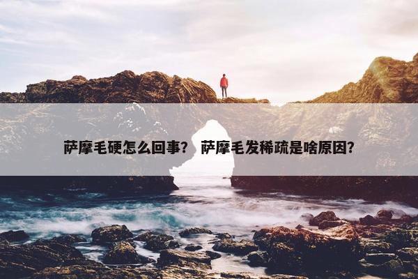 萨摩毛硬怎么回事？ 萨摩毛发稀疏是啥原因？