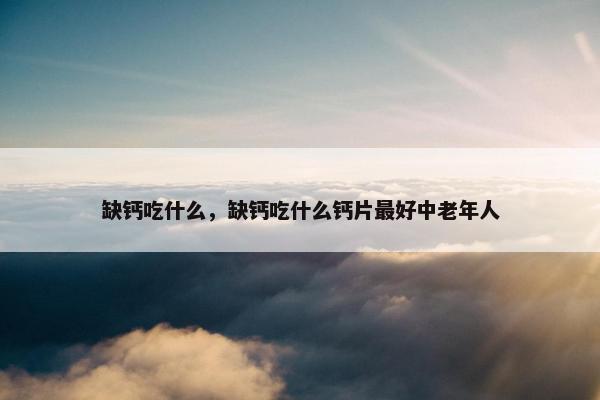 缺钙吃什么，缺钙吃什么钙片最好中老年人