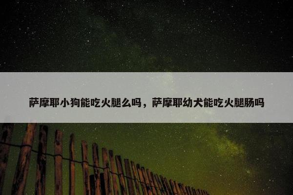 萨摩耶小狗能吃火腿么吗，萨摩耶幼犬能吃火腿肠吗