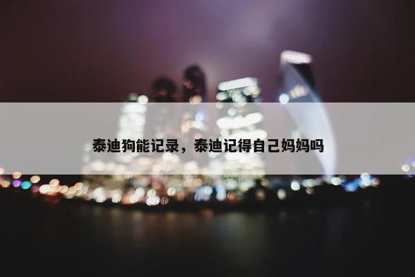 泰迪狗能记录，泰迪记得自己妈妈吗