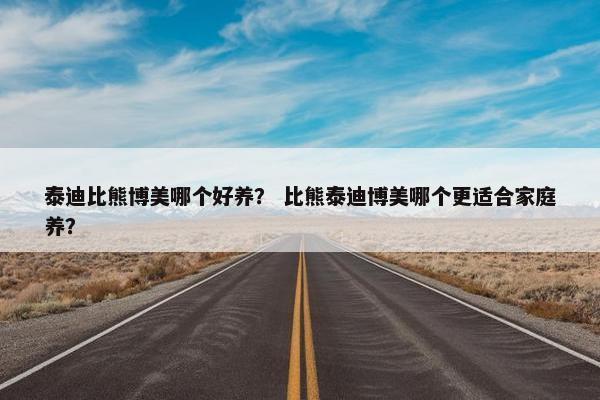 泰迪比熊博美哪个好养？ 比熊泰迪博美哪个更适合家庭养？