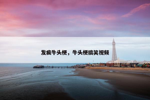 发疯牛头梗，牛头梗搞笑视频