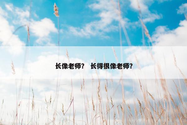 长像老师？ 长得很像老师？