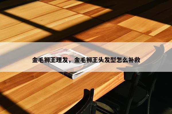 金毛狮王理发，金毛狮王头发型怎么补救