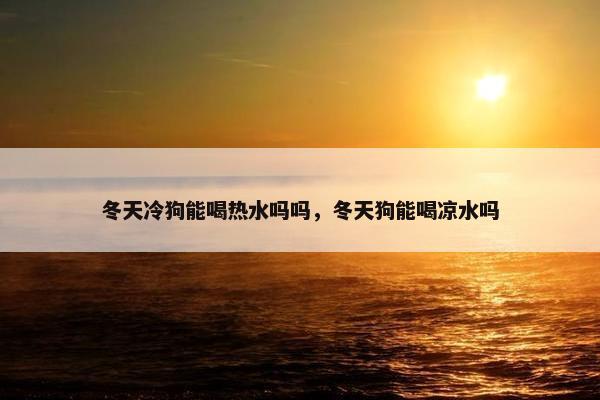 冬天冷狗能喝热水吗吗，冬天狗能喝凉水吗