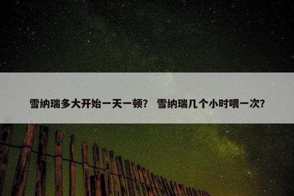 雪纳瑞多大开始一天一顿？ 雪纳瑞几个小时喂一次？